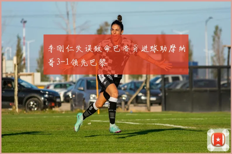 李刚仁失误致命巴洛贡进球助摩纳哥3-1领先巴黎