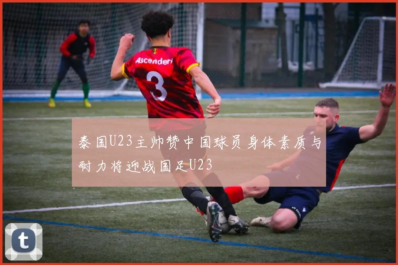泰国U23主帅赞中国球员身体素质与耐力将迎战国足U23