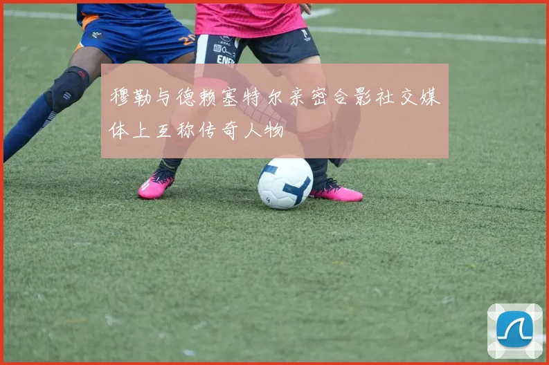 穆勒与德赖塞特尔亲密合影社交媒体上互称传奇人物