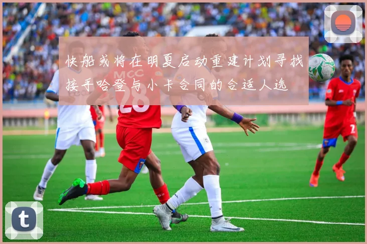 快船或将在明夏启动重建计划寻找接手哈登与小卡合同的合适人选