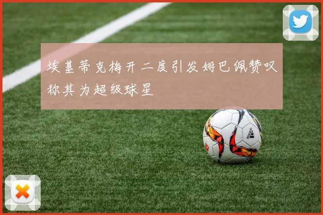 埃基蒂克梅开二度引发姆巴佩赞叹称其为超级球星