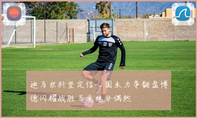 迪马尔科坚定信心国米力争翻盘博德闪耀战胜马竞绝非偶然