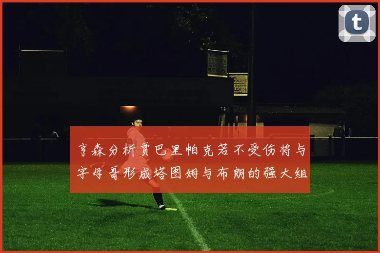 亨森分析贾巴里帕克若不受伤将与字母哥形成塔图姆与布朗的强大组合
