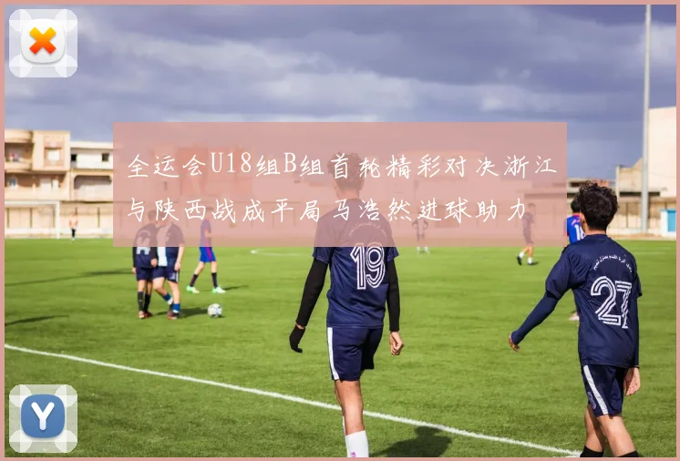 全运会U18组B组首轮精彩对决浙江与陕西战成平局马浩然进球助力