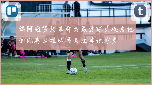 诺阿盛赞约基奇为最爱球员观看他的比赛后难以再关注其他球员
