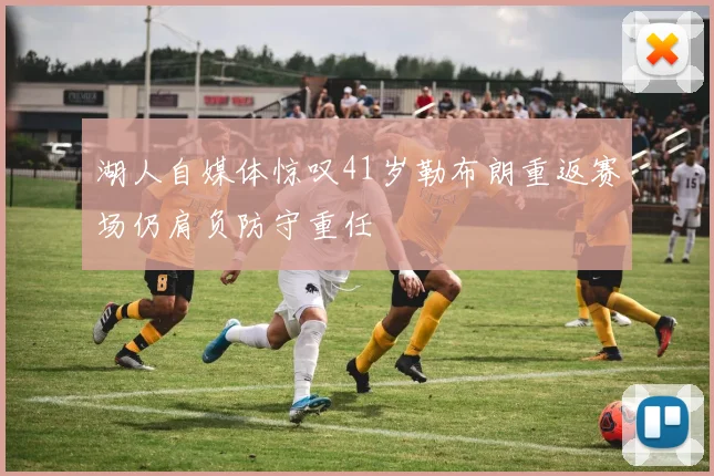 湖人自媒体惊叹41岁勒布朗重返赛场仍肩负防守重任