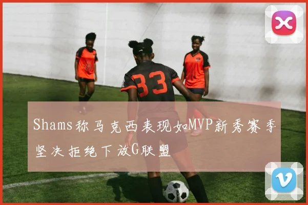 Shams称马克西表现如MVP新秀赛季坚决拒绝下放G联盟