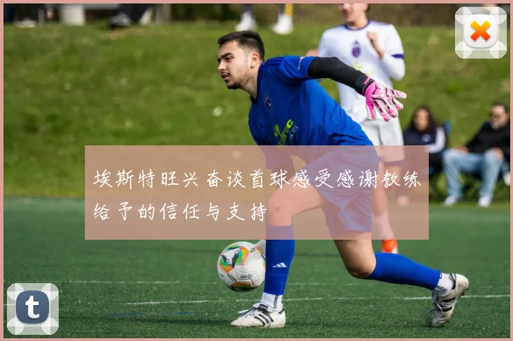 埃斯特旺兴奋谈首球感受感谢教练给予的信任与支持
