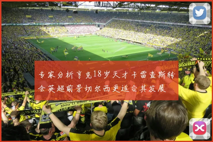 专家分析亨克18岁天才卡雷查斯转会英超前景切尔西更适合其发展