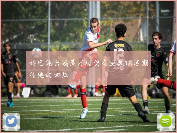 姆巴佩出战莱万特仍存变数球迷期待他的回归