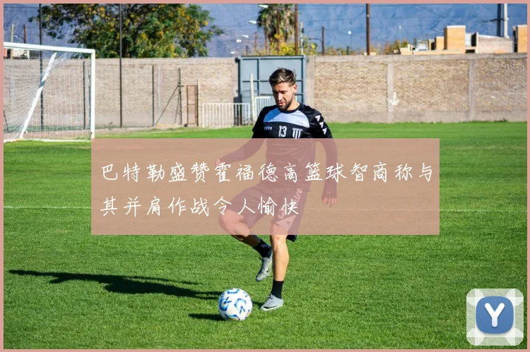 巴特勒盛赞霍福德高篮球智商称与其并肩作战令人愉快