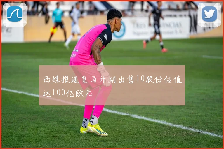 西媒报道皇马计划出售10股份估值达100亿欧元
