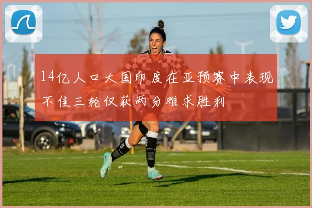 14亿人口大国印度在亚预赛中表现不佳三轮仅获两分难求胜利