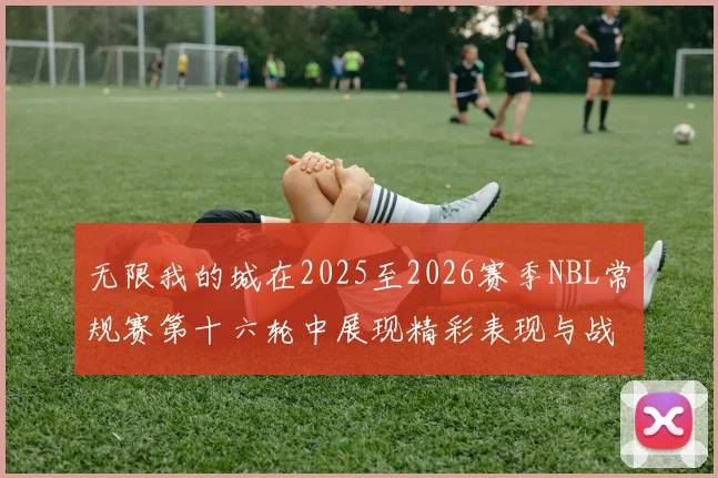 无限我的城在2025至2026赛季NBL常规赛第十六轮中展现精彩表现与战术分析