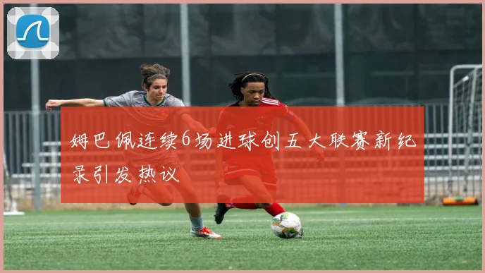 姆巴佩连续6场进球创五大联赛新纪录引发热议