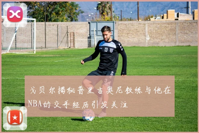 戈贝尔揭秘普里吉奥尼教练与他在NBA的交手经历引发关注