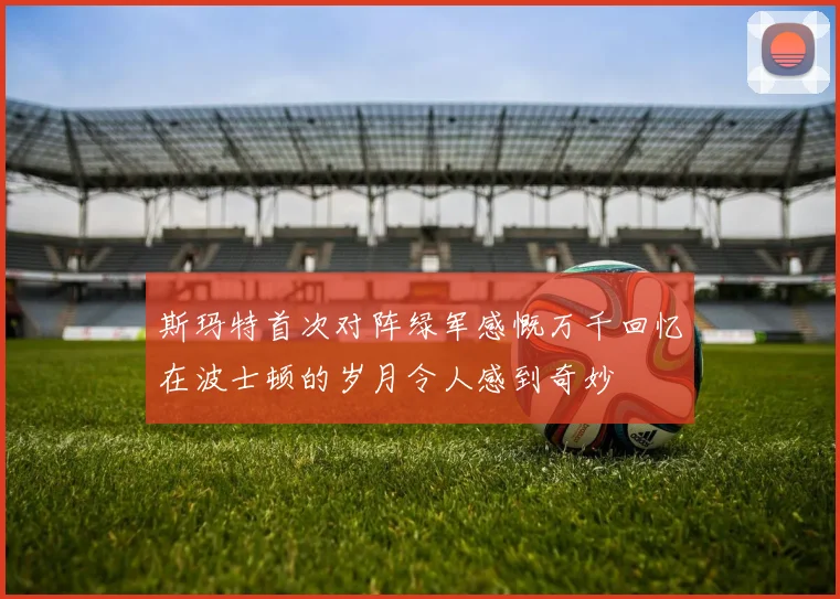 斯玛特首次对阵绿军感慨万千回忆在波士顿的岁月令人感到奇妙