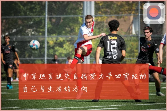 申京坦言迷失自我努力寻回曾经的自己与生活的方向
