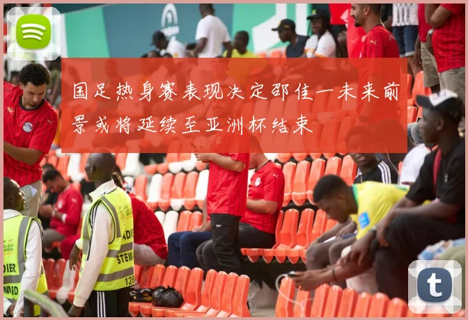 国足热身赛表现决定邵佳一未来前景或将延续至亚洲杯结束