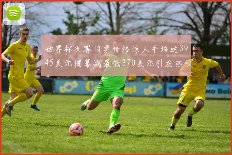 世界杯决赛门票价格惊人平均达3945美元揭幕战最低370美元引发热议