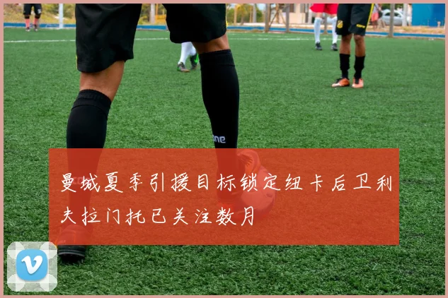 曼城夏季引援目标锁定纽卡后卫利夫拉门托已关注数月