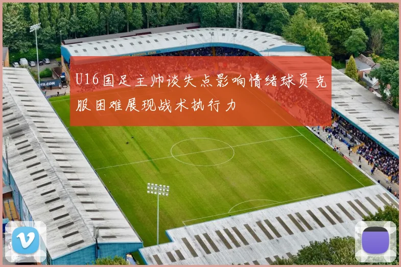 U16国足主帅谈失点影响情绪球员克服困难展现战术执行力