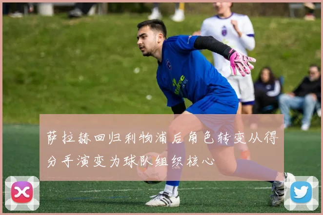 萨拉赫回归利物浦后角色转变从得分手演变为球队组织核心