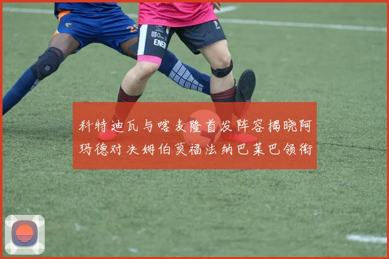 科特迪瓦与喀麦隆首发阵容揭晓阿玛德对决姆伯莫福法纳巴莱巴领衔出战