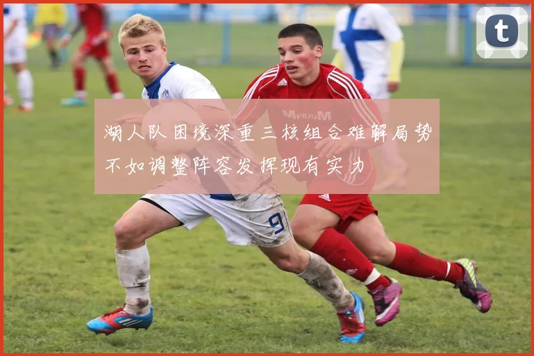 湖人队困境深重三核组合难解局势不如调整阵容发挥现有实力