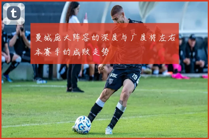 曼城庞大阵容的深度与广度将左右本赛季的成败走势