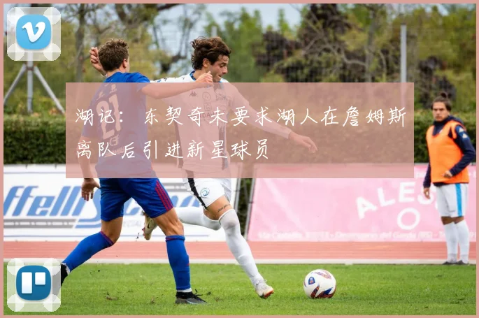 湖记：东契奇未要求湖人在詹姆斯离队后引进新星球员