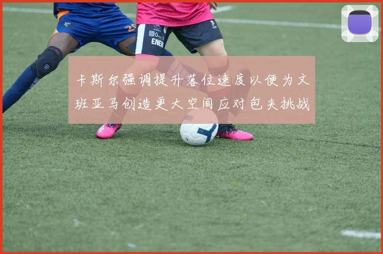 卡斯尔强调提升落位速度以便为文班亚马创造更大空间应对包夹挑战