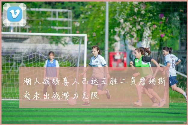 湖人战绩喜人已达五胜二负詹姆斯尚未出战潜力无限