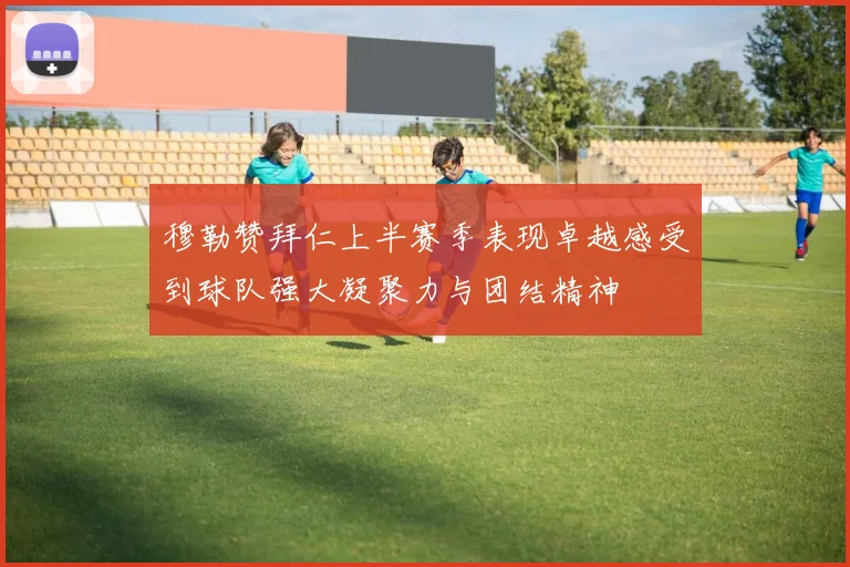 穆勒赞拜仁上半赛季表现卓越感受到球队强大凝聚力与团结精神