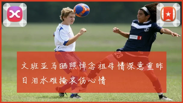 文班亚马晒照悼念祖母情深意重昨日泪水难掩哀伤心情